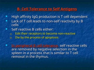 B- Cell Tolerance to Self Antigens
B- Cell Tolerance to Self Antigens
 High affinity IgG production is T cell dependent
High affinity IgG production is T cell dependent
 Lack of T cell leads to non-self reactivity by B
Lack of T cell leads to non-self reactivity by B
cells
cells
 Self reactive B cells either:
Self reactive B cells either:
a)
a) Edit their receptors to become non-reactive
Edit their receptors to become non-reactive
b)
b) Die by the process of apoptosis
Die by the process of apoptosis
 In peripheral B cell tolerance
In peripheral B cell tolerance,
, self reactive cells
self reactive cells
are removed by negative selection in the
are removed by negative selection in the
spleen in a process that is similar to T cell
spleen in a process that is similar to T cell
removal in the thymus.
removal in the thymus.
 