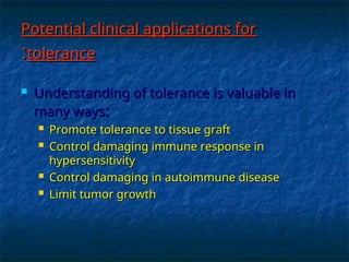 Potential clinical applications for
Potential clinical applications for
tolerance
tolerance
:
:
 Understanding of tolerance is valuable in
Understanding of tolerance is valuable in
many ways
many ways:
:
 Promote tolerance to tissue graft
Promote tolerance to tissue graft
 Control damaging immune response in
Control damaging immune response in
hypersensitivity
hypersensitivity
 Control damaging in autoimmune disease
Control damaging in autoimmune disease
 Limit tumor growth
Limit tumor growth
 