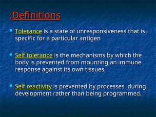 Definitions
Definitions
:
:
 Tolerance
Tolerance is a state of unresponsiveness that is
is a state of unresponsiveness that is
specific for a particular antigen
specific for a particular antigen
 Self tolerance
Self tolerance is the mechanisms by which the
is the mechanisms by which the
body is prevented from mounting an immune
body is prevented from mounting an immune
response against its own tissues.
response against its own tissues.
 Self reactivity
Self reactivity is prevented by processes during
is prevented by processes during
development rather than being programmed.
development rather than being programmed.
 