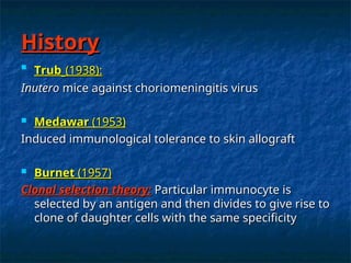 History
History

Trub
Trub (1938):
(1938):
Inutero
Inutero mice against choriomeningitis virus
mice against choriomeningitis virus
 Medawar
Medawar (1953)
(1953)
Induced immunological tolerance to skin allograft
Induced immunological tolerance to skin allograft
 Burnet
Burnet (1957)
(1957)
Clonal selection theory:
Clonal selection theory: Particular immunocyte is
Particular immunocyte is
selected by an antigen and then divides to give rise to
selected by an antigen and then divides to give rise to
clone of daughter cells with the same specificity
clone of daughter cells with the same specificity
 