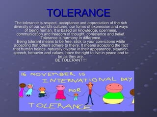 TOLERANCE
 The tolerance is respect, acceptance and appreciation of the rich
 diversity of our world's cultures, our forms of expression and ways
       of being human. It is based on knowledge, openness,
  communication and freedom of thought, conscience and belief.
                  Tolerance is harmony in difference.
   Being tolerant means to be free, stick to your convictions while
 accepting that others adhere to theirs. It means accepting the fact
that human beings, naturally diverse in their appearance, situation,
speech, behavior and values, have the right to live in peace and to
                            be as they are.
                           BE TOLERANT !!!
 