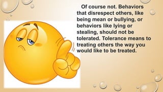 Of course not. Behaviors
that disrespect others, like
being mean or bullying, or
behaviors like lying or
stealing, should not be
tolerated. Tolerance means to
treating others the way you
would like to be treated.
 