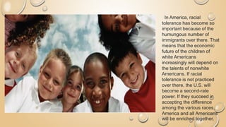 In America, racial
tolerance has become so
important because of the
humungous number of
immigrants over there. That
means that the economic
future of the children of
white Americans
increasingly will depend on
the talents of nonwhite
Americans. If racial
tolerance is not practiced
over there, the U.S. will
become a second-rate
power. If they succeed in
accepting the difference
among the various races,
America and all Americans
will be enriched together.
 