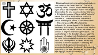 Religious tolerance in many philisofical circles is
now known as the “new tolerance”. This is the
politically correct position that all beliefs and life
styles should be accepted no matter how illogical.
It seems that the only exception to new tolerance
is Christianity, because of its so-called “exclusive”
nature. The biblical and traditional position of
tolerance in Christianity is to be tolerant of all
people and religious beliefs, but intolerant of sin.
The emergence of the New tolerance
philosophy, by simply changing the definition in a
subtle way and merging the behavior that requires
tolerance with the person himself, has turned the
concept of religious tolerance upside down. This
subtle change in the definition is based upon the
philosophy of relative truth. Relative truth negates
the belief that some beliefs are true and some are
false. As a consequence, all beliefs are equally
valid and all must be accepted. Combining the
behavior with the person makes anyone not
accepting the behavior “intolerant”. Consequently,
by accepting the New tolerance we’ve gone from
rejecting bad behavior to accepting it.
 
