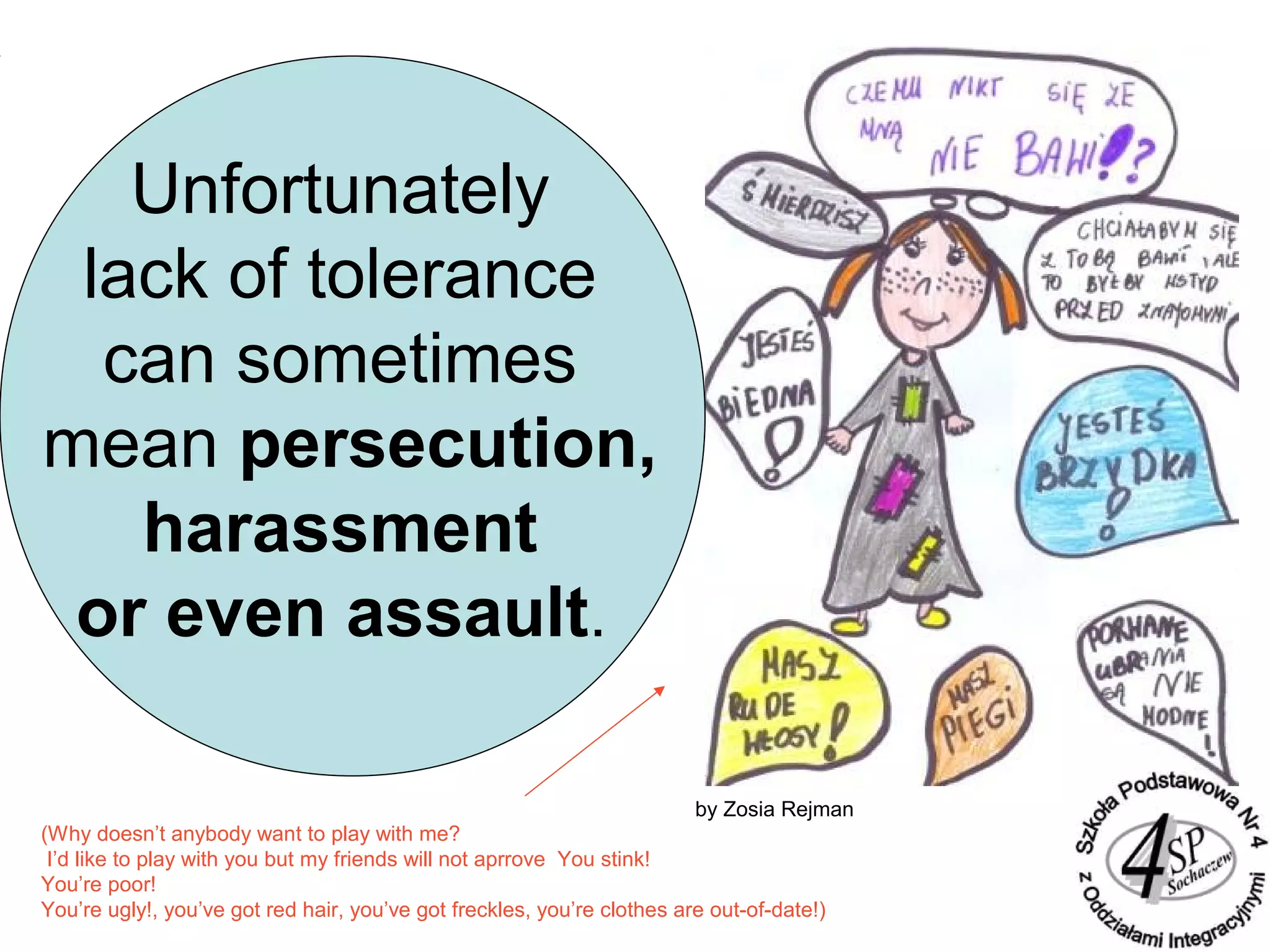 Unfortunately
lack of tolerance
can sometimes
mean persecution,
harassment
or even assault.
by Zosia Rejman
(Why doesn’t anybody want to play with me?
I’d like to play with you but my friends will not aprrove You stink!
You’re poor!
You’re ugly!, you’ve got red hair, you’ve got freckles, you’re clothes are out-of-date!)
 