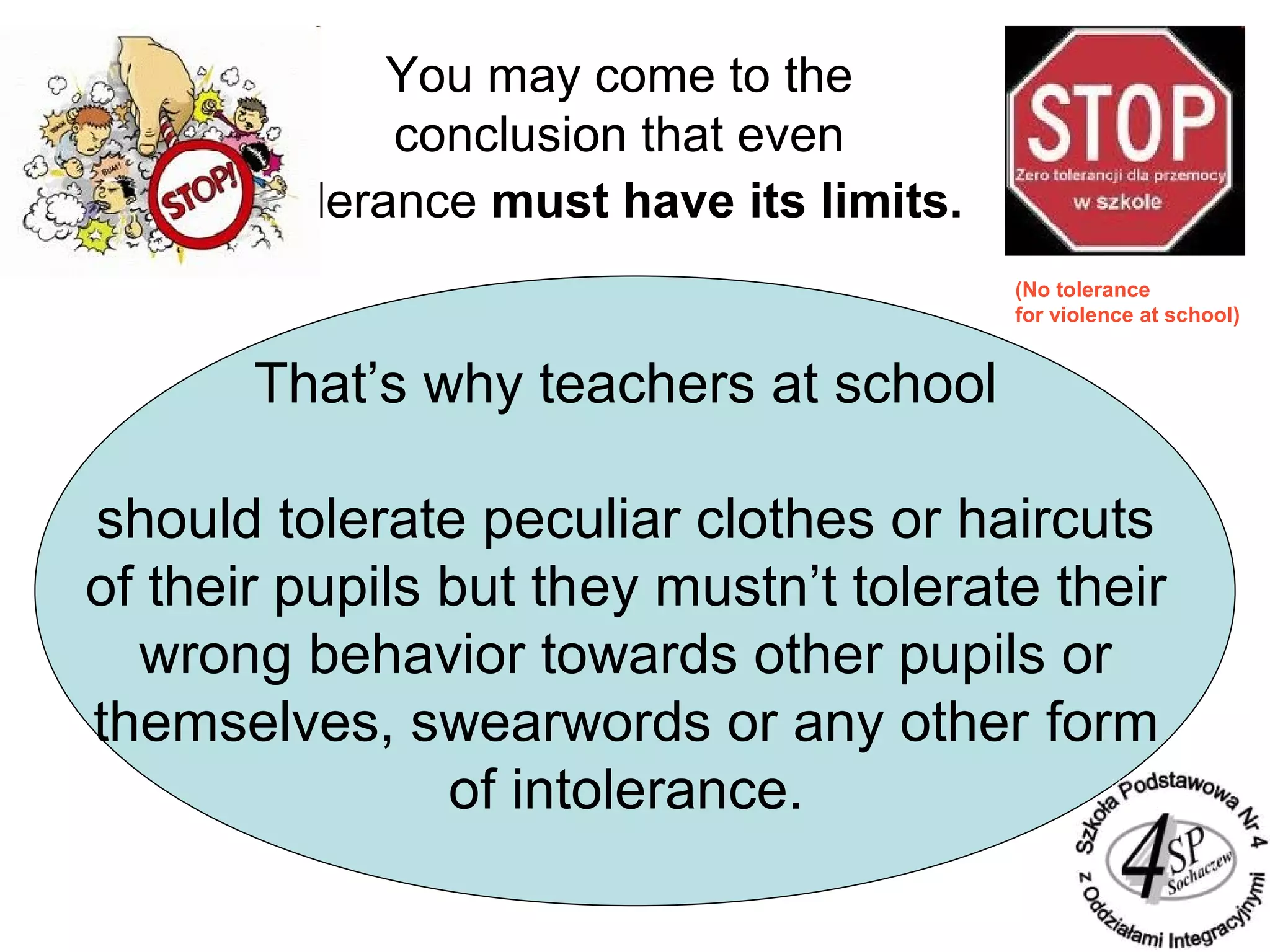 You may come to the
conclusion that even
tolerance must have its limits.
That’s why teachers at school
should tolerate peculiar clothes or haircuts
of their pupils but they mustn’t tolerate their
wrong behavior towards other pupils or
themselves, swearwords or any other form
of intolerance.
(No tolerance
for violence at school)
 