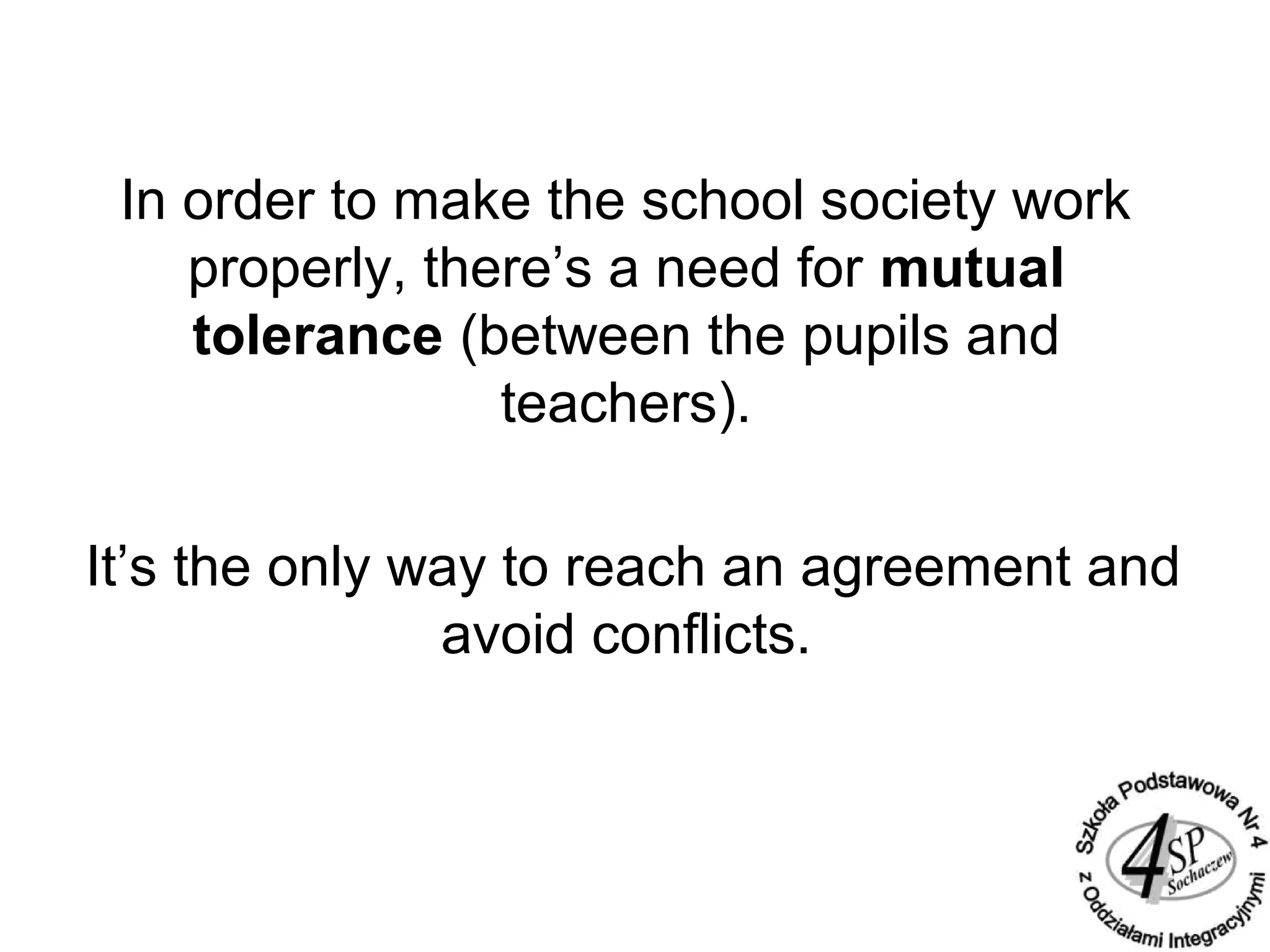 In order to make the school society work
properly, there’s a need for mutual
tolerance (between the pupils and
teachers).
It’s the only way to reach an agreement and
avoid conflicts.
 