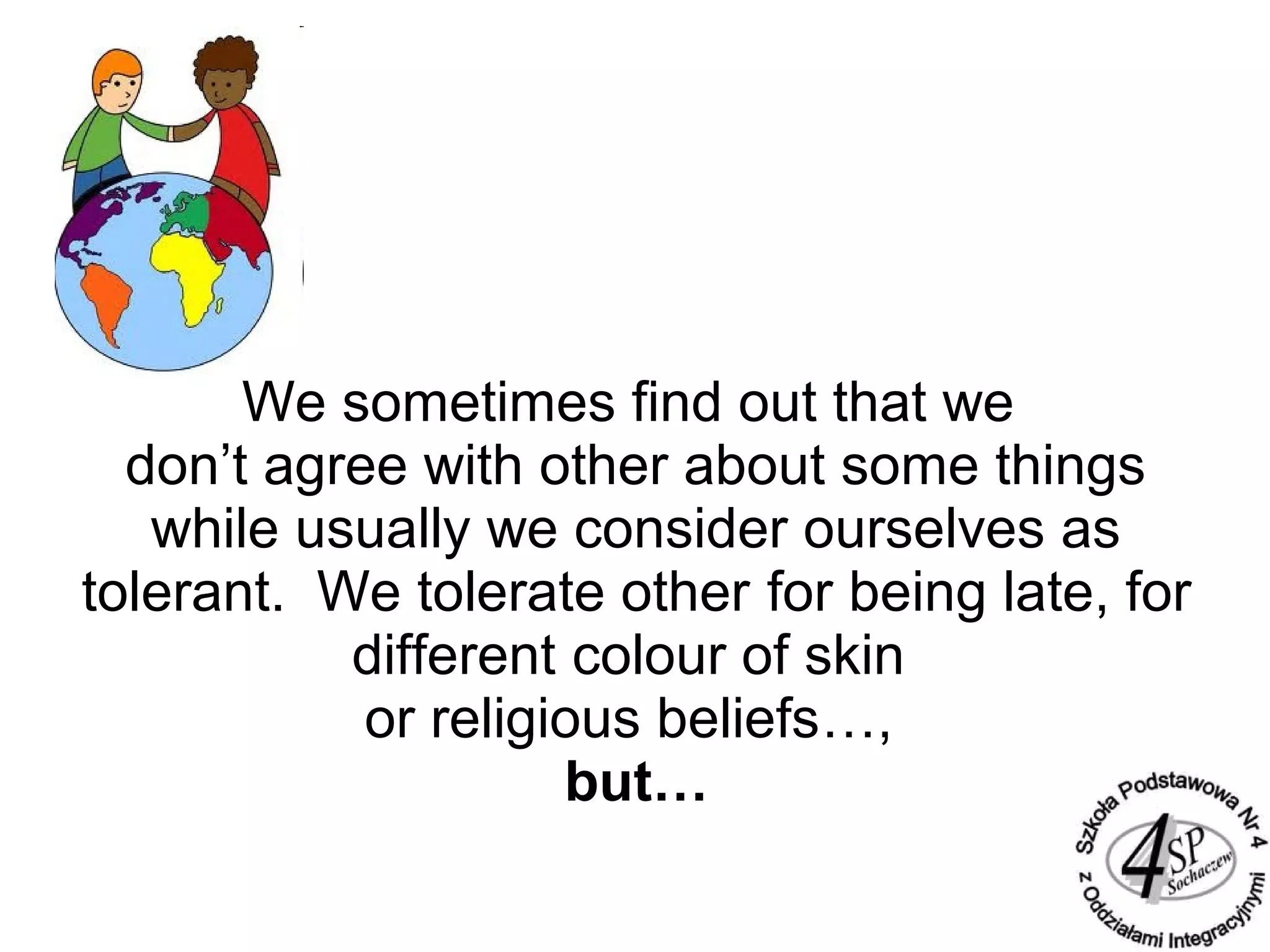 We sometimes find out that we
don’t agree with other about some things
while usually we consider ourselves as
tolerant. We tolerate other for being late, for
different colour of skin
or religious beliefs…,
but…
 