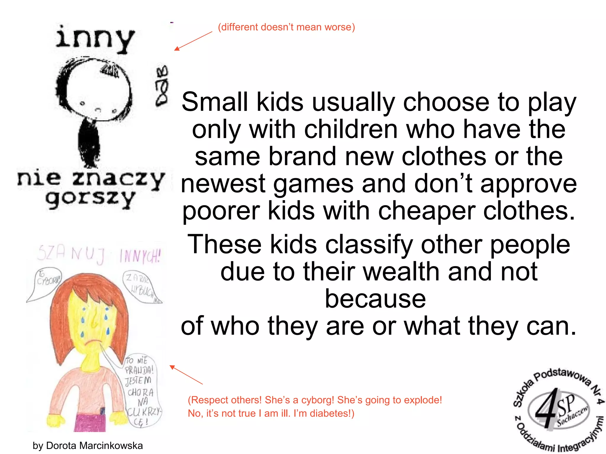 Small kids usually choose to play
only with children who have the
same brand new clothes or the
newest games and don’t approve
poorer kids with cheaper clothes.
These kids classify other people
due to their wealth and not
because
of who they are or what they can.
by Dorota Marcinkowska
(different doesn’t mean worse)
(Respect others! She’s a cyborg! She’s going to explode!
No, it’s not true I am ill. I’m diabetes!)
 