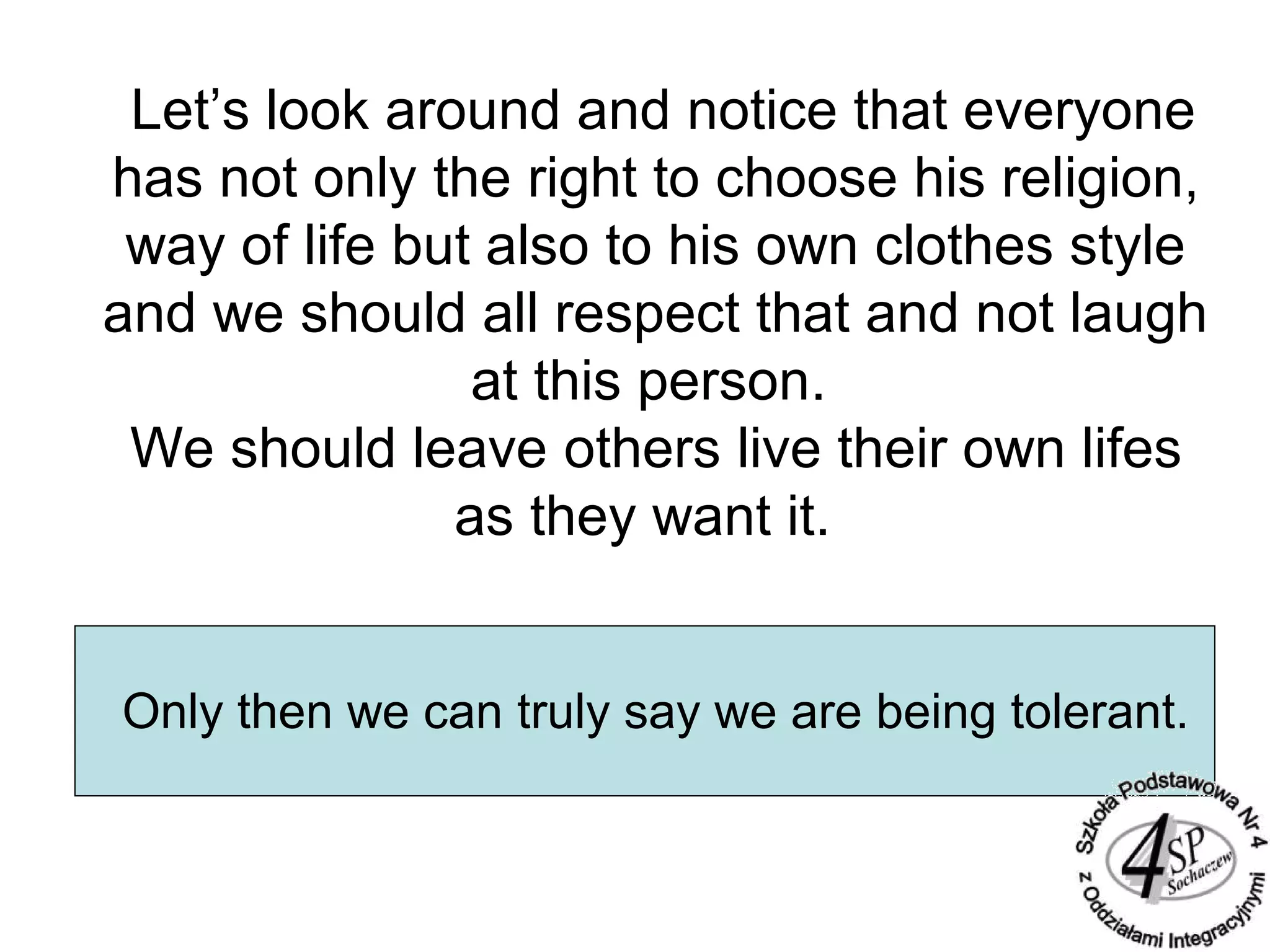 Let’s look around and notice that everyone
has not only the right to choose his religion,
way of life but also to his own clothes style
and we should all respect that and not laugh
at this person.
We should leave others live their own lifes
as they want it.
Only then we can truly say we are being tolerant.
 