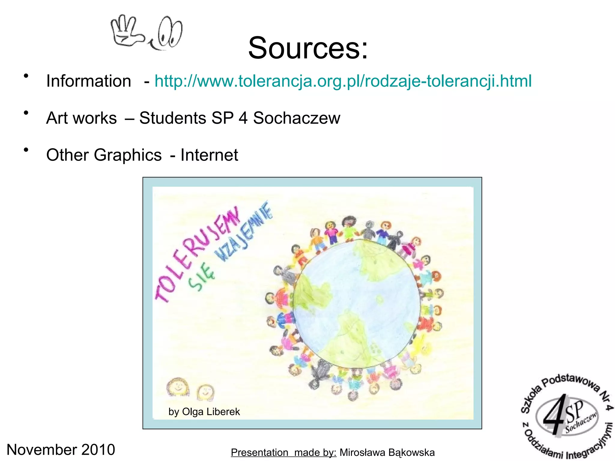 November 2010
• Information - http://www.tolerancja.org.pl/rodzaje-tolerancji.html
• Art works – Students SP 4 Sochaczew
• Other Graphics - Internet
Sources:
Presentation made by: Mirosława Bąkowska
by Wiktoria Albinowskaby Olga Liberek
 