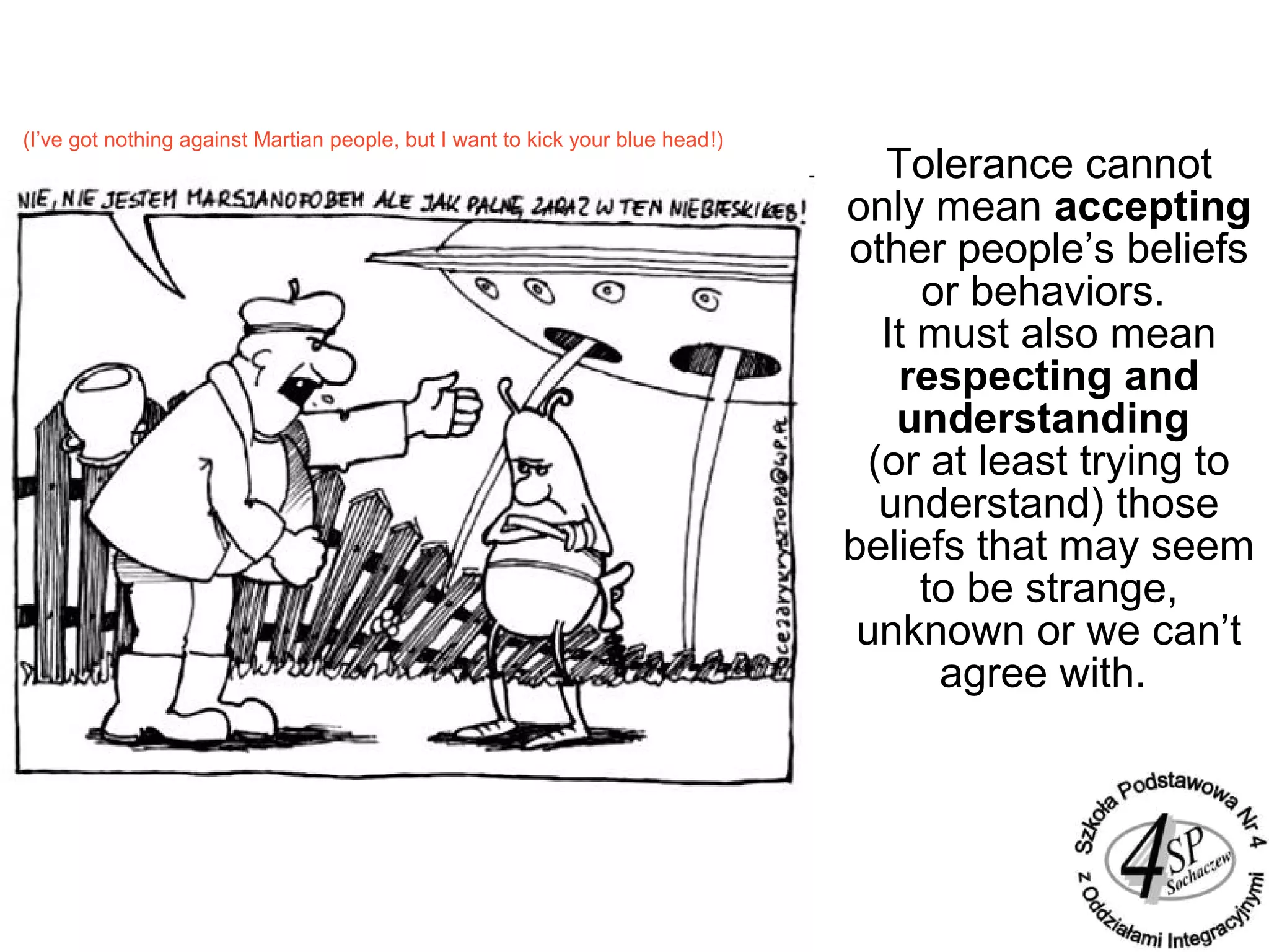Tolerance cannot
only mean accepting
other people’s beliefs
or behaviors.
It must also mean
respecting and
understanding
(or at least trying to
understand) those
beliefs that may seem
to be strange,
unknown or we can’t
agree with.
(I’ve got nothing against Martian people, but I want to kick your blue head!)
 