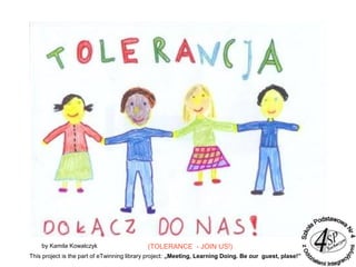 by Kamila Kowalczyk (TOLERANCE - JOIN US!)
This project is the part of eTwinning library project: „Meeting, Learning Doing. Be our guest, plase!”
 
