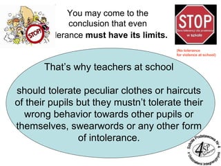 You may come to the
conclusion that even
tolerance must have its limits.
That’s why teachers at school
should tolerate peculiar clothes or haircuts
of their pupils but they mustn’t tolerate their
wrong behavior towards other pupils or
themselves, swearwords or any other form
of intolerance.
(No tolerance
for violence at school)
 