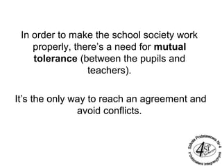 In order to make the school society work
properly, there’s a need for mutual
tolerance (between the pupils and
teachers).
It’s the only way to reach an agreement and
avoid conflicts.
 