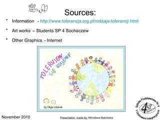 November 2010
• Information - http://www.tolerancja.org.pl/rodzaje-tolerancji.html
• Art works – Students SP 4 Sochaczew
• Other Graphics - Internet
Sources:
Presentation made by: Mirosława Bąkowska
by Wiktoria Albinowskaby Olga Liberek
 