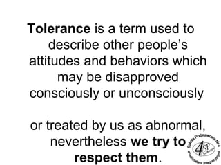 Tolerance is a term used to
describe other people’s
attitudes and behaviors which
may be disapproved
consciously or unconsciously
or treated by us as abnormal,
nevertheless we try to
respect them.
 