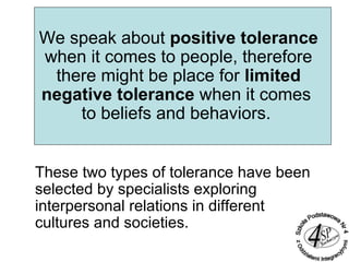 We speak about positive tolerance
when it comes to people, therefore
there might be place for limited
negative tolerance when it comes
to beliefs and behaviors.
These two types of tolerance have been
selected by specialists exploring
interpersonal relations in different
cultures and societies.
 