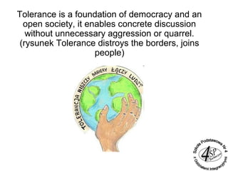 Tolerance is a foundation of democracy and an
open society, it enables concrete discussion
without unnecessary aggression or quarrel.
(rysunek Tolerance distroys the borders, joins
people)
 