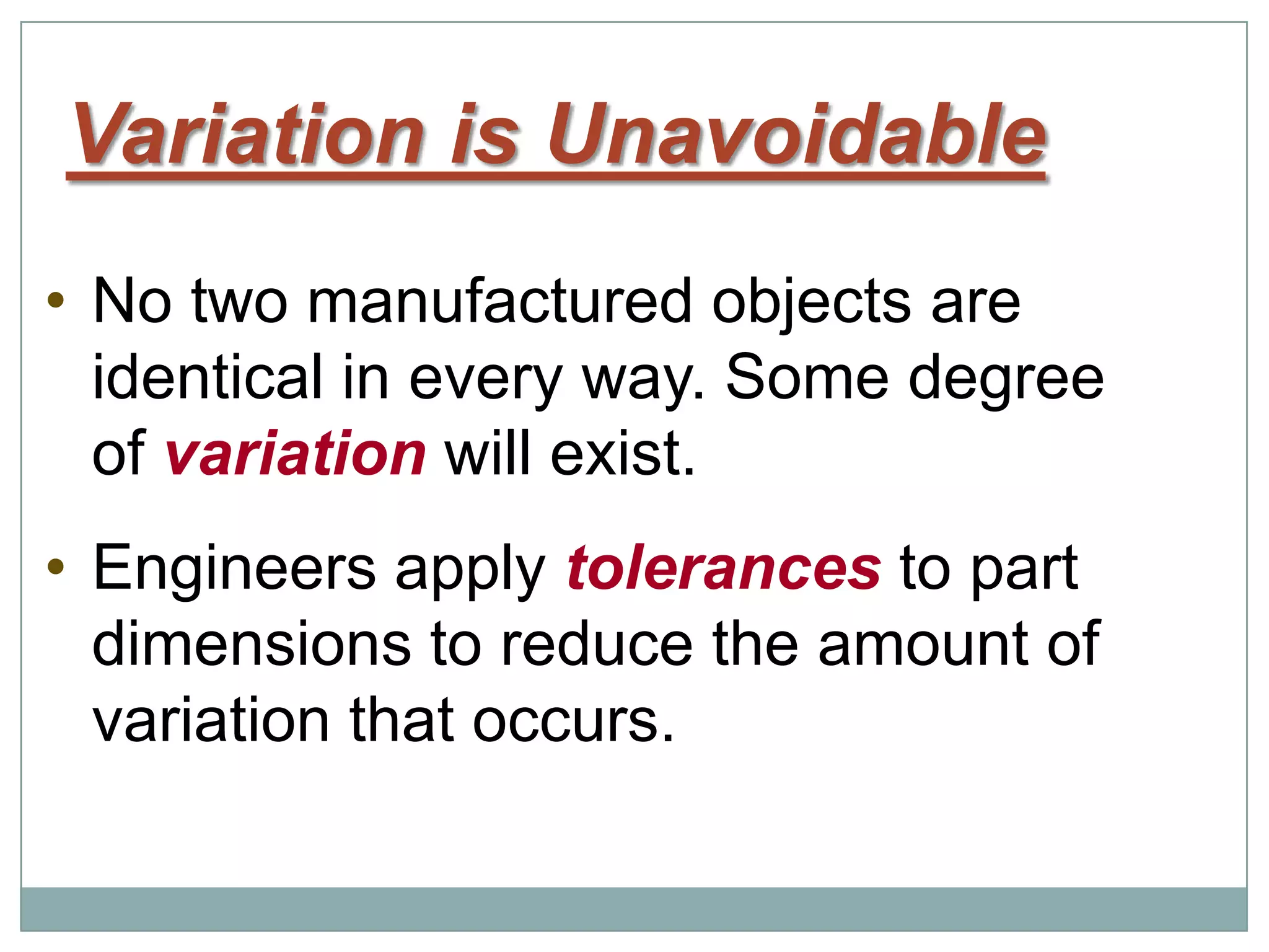 Variation is Unavoidable
• No two manufactured objects are
identical in every way. Some degree
of variation will exist.
• Engineers apply tolerances to part
dimensions to reduce the amount of
variation that occurs.
 