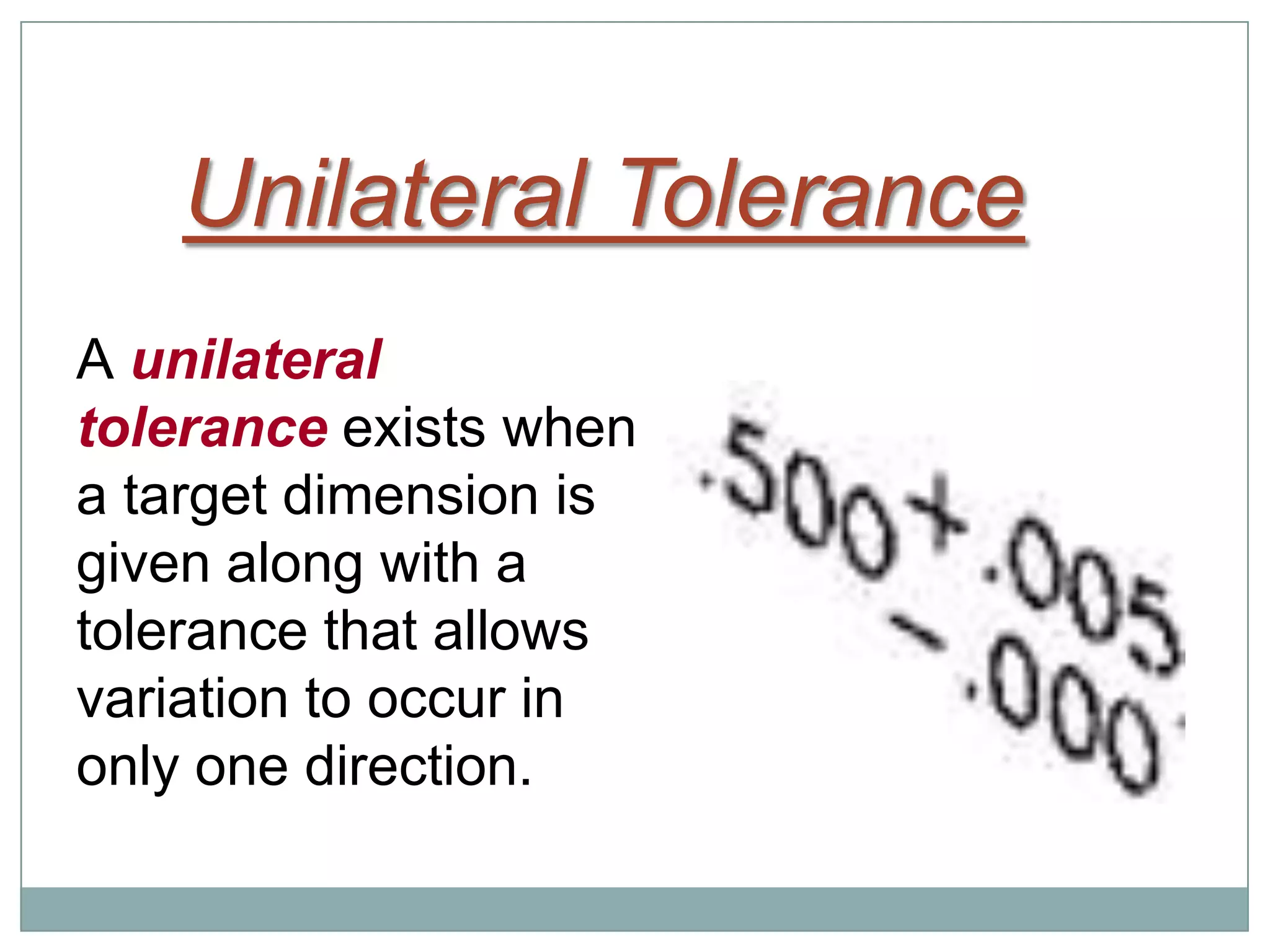 Unilateral Tolerance
A unilateral
tolerance exists when
a target dimension is
given along with a
tolerance that allows
variation to occur in
only one direction.
 