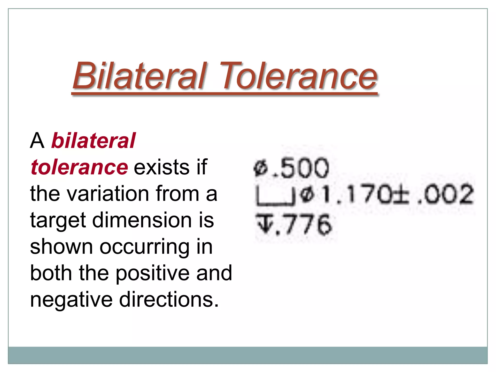 Bilateral Tolerance
A bilateral
tolerance exists if
the variation from a
target dimension is
shown occurring in
both the positive and
negative directions.
 