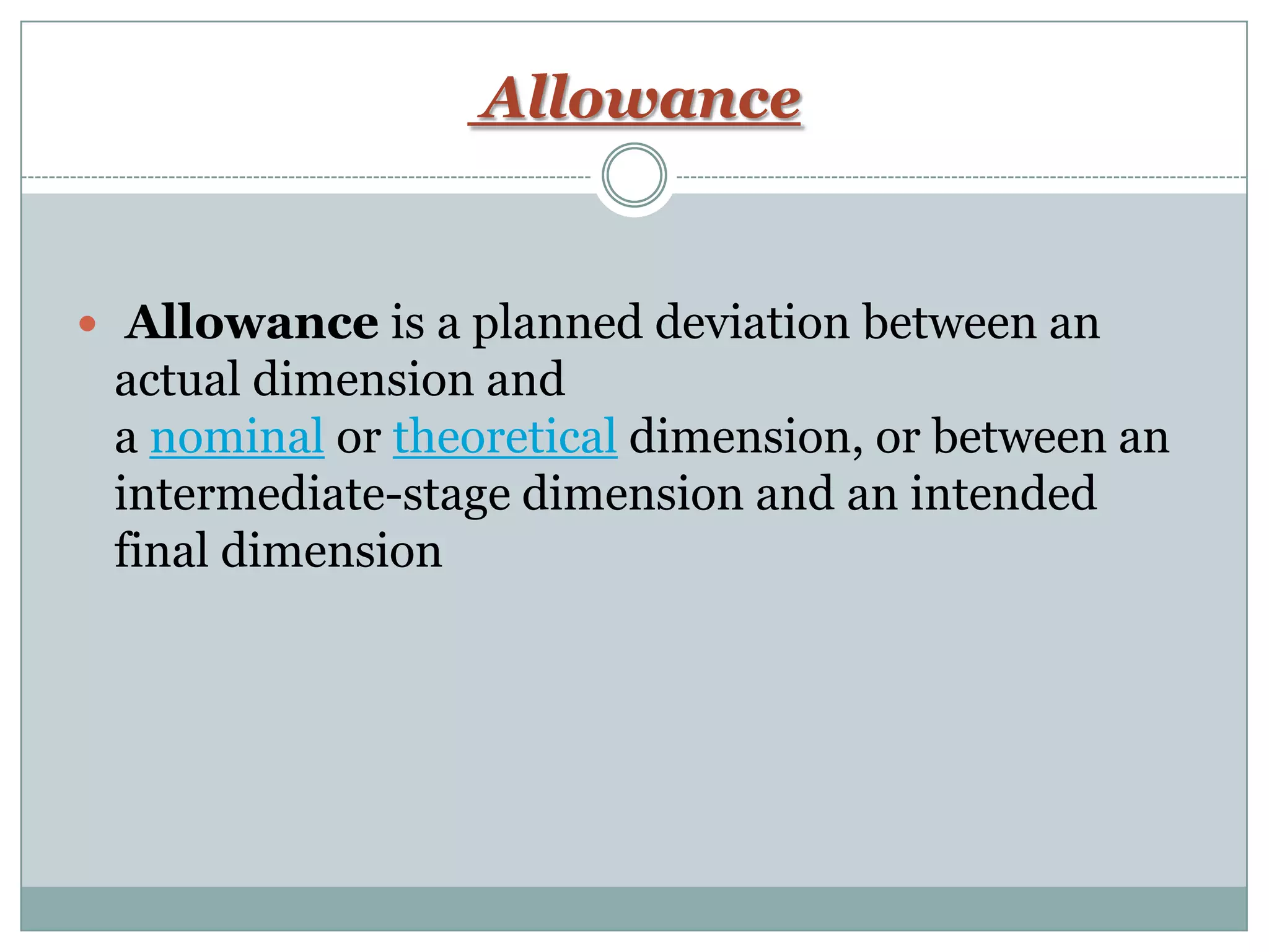 Allowance
 Allowance is a planned deviation between an
actual dimension and
a nominal or theoretical dimension, or between an
intermediate-stage dimension and an intended
final dimension
 