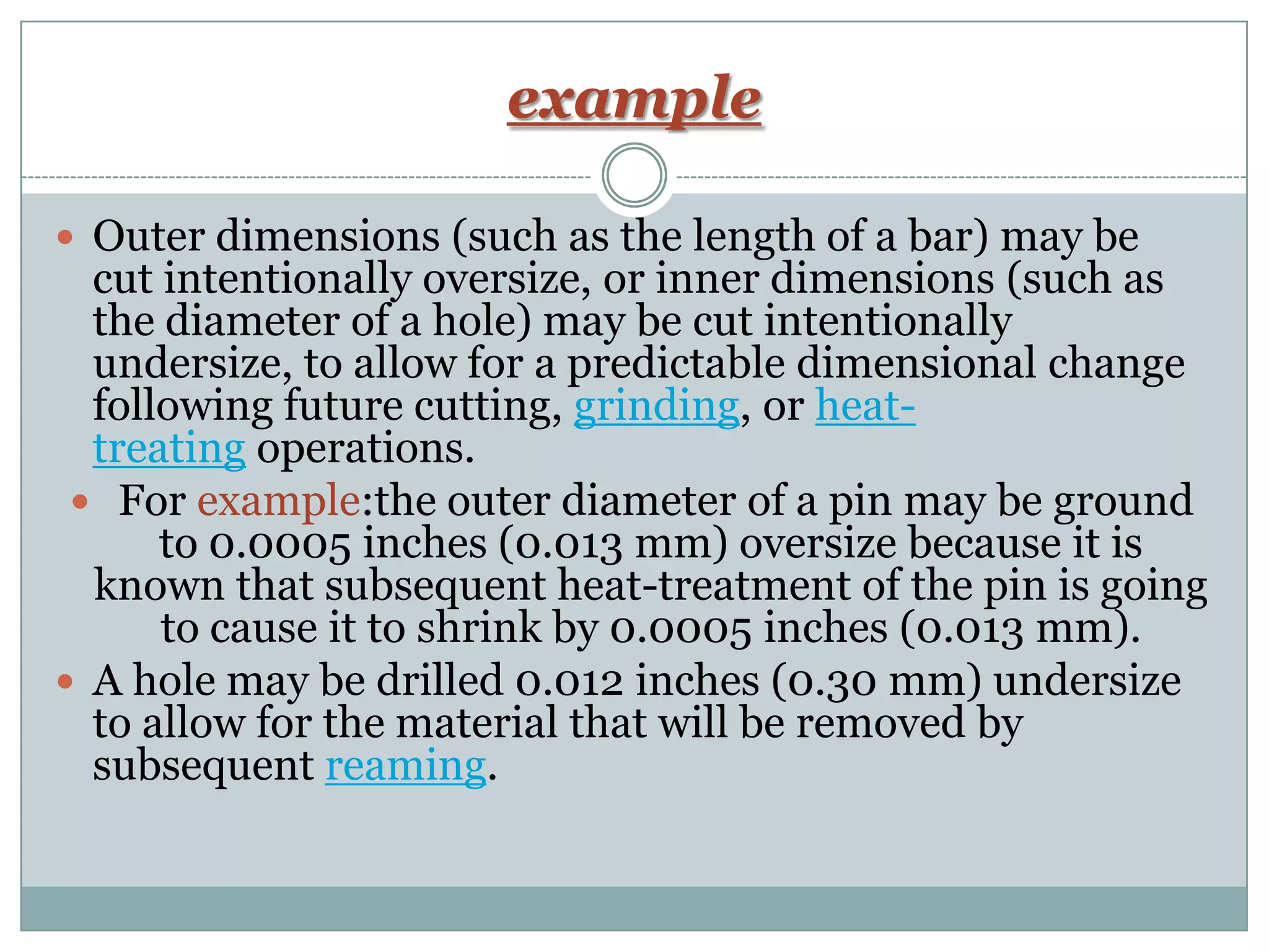 example
 Outer dimensions (such as the length of a bar) may be
cut intentionally oversize, or inner dimensions (such as
the diameter of a hole) may be cut intentionally
undersize, to allow for a predictable dimensional change
following future cutting, grinding, or heat-
treating operations.
 For example:the outer diameter of a pin may be ground
to 0.0005 inches (0.013 mm) oversize because it is
known that subsequent heat-treatment of the pin is going
to cause it to shrink by 0.0005 inches (0.013 mm).
 A hole may be drilled 0.012 inches (0.30 mm) undersize
to allow for the material that will be removed by
subsequent reaming.
 