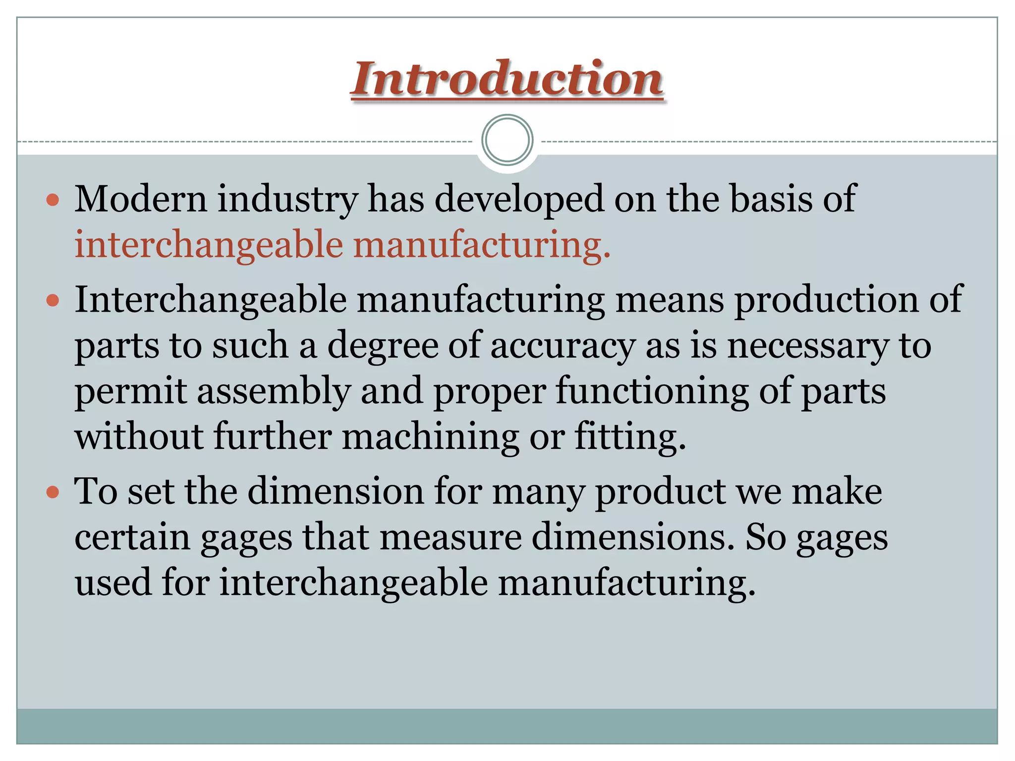 Introduction
 Modern industry has developed on the basis of
interchangeable manufacturing.
 Interchangeable manufacturing means production of
parts to such a degree of accuracy as is necessary to
permit assembly and proper functioning of parts
without further machining or fitting.
 To set the dimension for many product we make
certain gages that measure dimensions. So gages
used for interchangeable manufacturing.
 