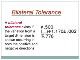 Bilateral Tolerance
A bilateral
tolerance exists if
the variation from a
target dimension is
shown occurring in
both the positive and
negative directions.
 
