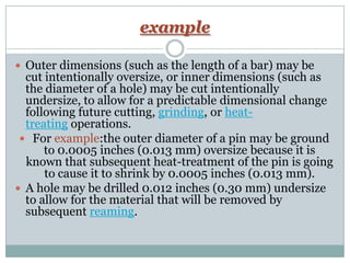 example
 Outer dimensions (such as the length of a bar) may be
cut intentionally oversize, or inner dimensions (such as
the diameter of a hole) may be cut intentionally
undersize, to allow for a predictable dimensional change
following future cutting, grinding, or heat-
treating operations.
 For example:the outer diameter of a pin may be ground
to 0.0005 inches (0.013 mm) oversize because it is
known that subsequent heat-treatment of the pin is going
to cause it to shrink by 0.0005 inches (0.013 mm).
 A hole may be drilled 0.012 inches (0.30 mm) undersize
to allow for the material that will be removed by
subsequent reaming.
 