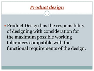 Product design
 Product Design has the responsibility
of designing with consideration for
the maximum possible working
tolerances compatible with the
functional requirements of the design.
 