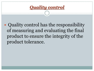 Quality control
 Quality control has the responsibility
of measuring and evaluating the final
product to ensure the integrity of the
product tolerance.
 