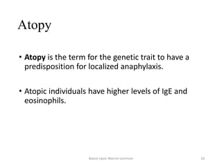 Atopy
• Atopy is the term for the genetic trait to have a
predisposition for localized anaphylaxis.
• Atopic individuals have higher levels of IgE and
eosinophils.
Based Upon Warren Levinson 10
 