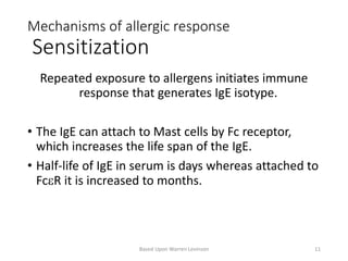 Mechanisms of allergic response
Sensitization
Repeated exposure to allergens initiates immune
response that generates IgE isotype.
• The IgE can attach to Mast cells by Fc receptor,
which increases the life span of the IgE.
• Half-life of IgE in serum is days whereas attached to
FceR it is increased to months.
Based Upon Warren Levinson 11
 