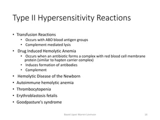 Type II Hypersensitivity Reactions
• Transfusion Reactions
• Occurs with ABO blood antigen groups
• Complement mediated lysis
• Drug Induced Hemolytic Anemia
• Occurs when an antibiotic forms a complex with red blood cell membrane
protein (similar to hapten carrier complex)
• Induces formation of antibodies
• Complement
• Hemolytic Disease of the Newborn
• Autoimmune hemolytic anemia
• Thrombocytopenia
• Erythroblastosis fetalis
• Goodpasture's syndrome
Based Upon Warren Levinson 16
 