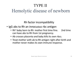 Rh factor incompatibility
• IgG abs to Rh an innocuous rbc antigen
• Rh+ baby born to Rh- mother first time fine. 2nd time
can have abs to Rh from 1st pregnancy.
• Ab crosses placenta and baby kills its own rbcs.
• Treat mother with ab to Rh antigen right after birth and
mother never makes its own immune response.
TYPE II
Hemolytic disease of newborn
Based Upon Warren Levinson 19
 