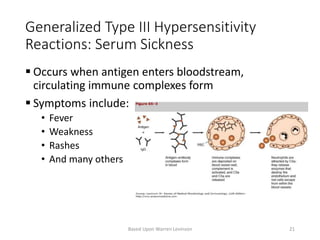 Generalized Type III Hypersensitivity
Reactions: Serum Sickness
 Occurs when antigen enters bloodstream,
circulating immune complexes form
 Symptoms include:
• Fever
• Weakness
• Rashes
• And many others
Based Upon Warren Levinson 21
 