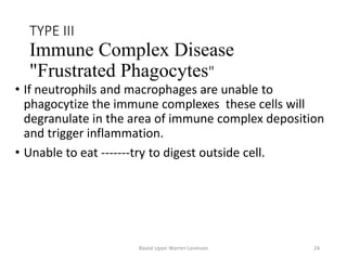 TYPE III
Immune Complex Disease
"Frustrated Phagocytes"
• If neutrophils and macrophages are unable to
phagocytize the immune complexes these cells will
degranulate in the area of immune complex deposition
and trigger inflammation.
• Unable to eat -------try to digest outside cell.
Based Upon Warren Levinson 24
 