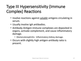 Type III Hypersensitivity (Immune
Complex) Reactions
• Involve reactions against soluble antigens circulating in
serum.
• Usually involve IgA antibodies.
• Antibody-Antigen immune complexes are deposited in
organs, activate complement, and cause inflammatory
damage.
• Glomerulonephritis: Inflammatory kidney damage.
• Occurs with slightly high antigen-antibody ratio is
present.
Based Upon Warren Levinson 27
 