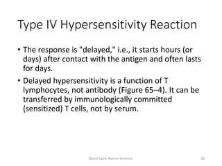 Type IV Hypersensitivity Reaction
• The response is "delayed," i.e., it starts hours (or
days) after contact with the antigen and often lasts
for days.
• Delayed hypersensitivity is a function of T
lymphocytes, not antibody (Figure 65–4). It can be
transferred by immunologically committed
(sensitized) T cells, not by serum.
Based Upon Warren Levinson 30
 
