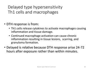 Delayed type hypersensitivity
Th1 cells and macrophages
• DTH response is from:
• Th1 cells release cytokines to activate macrophages causing
inflammation and tissue damage.
• Continued macrophage activation can cause chronic
inflammation resulting in tissue lesions, scarring, and
granuloma formation.
• Delayed is relative because DTH response arise 24-72
hours after exposure rather than within minutes.
Based Upon Warren Levinson 36
 