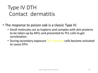 Type IV DTH
Contact dermatitis
• The response to poison oak is a classic Type IV.
• Small molecules act as haptens and complex with skin proteins
to be taken up by APCs and presented to Th1 cells to get
sensitization.
• During secondary exposure Th1 memory cells become activated
to cause DTH.
Based Upon Warren Levinson 40
 