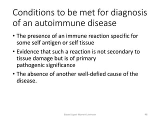 Conditions to be met for diagnosis
of an autoimmune disease
• The presence of an immune reaction specific for
some self antigen or self tissue
• Evidence that such a reaction is not secondary to
tissue damage but is of primary
pathogenic significance
• The absence of another well-defied cause of the
disease.
Based Upon Warren Levinson 48
 