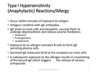 Type I Hypersensitivity
(Anaphylactic) Reactions/Allergy
• Occur within minutes of exposure to antigen
• Antigens combine with IgE antibodies
• IgE binds to mast cells and basophils, causing them to
undergo degranulation and release several mediators:
• Histamine
• Prostaglandins
• Leukotrienes
• Exposure to an allergen activates B cells to form IgE
secreting plasma cells
• Secreted IgE molecules bind to Fce receptors on mast cells
• A subsequent exposure to the allergen results in crosslinking
of the bound IgE which triggers the release of various
compounds
Based Upon Warren Levinson 5
 