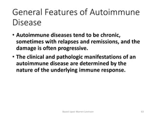 General Features of Autoimmune
Disease
• Autoimmune diseases tend to be chronic,
sometimes with relapses and remissions, and the
damage is often progressive.
• The clinical and pathologic manifestations of an
autoimmune disease are determined by the
nature of the underlying immune response.
Based Upon Warren Levinson 63
 