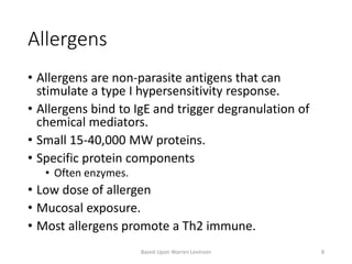 Allergens
• Allergens are non-parasite antigens that can
stimulate a type I hypersensitivity response.
• Allergens bind to IgE and trigger degranulation of
chemical mediators.
• Small 15-40,000 MW proteins.
• Specific protein components
• Often enzymes.
• Low dose of allergen
• Mucosal exposure.
• Most allergens promote a Th2 immune.
Based Upon Warren Levinson 8
 