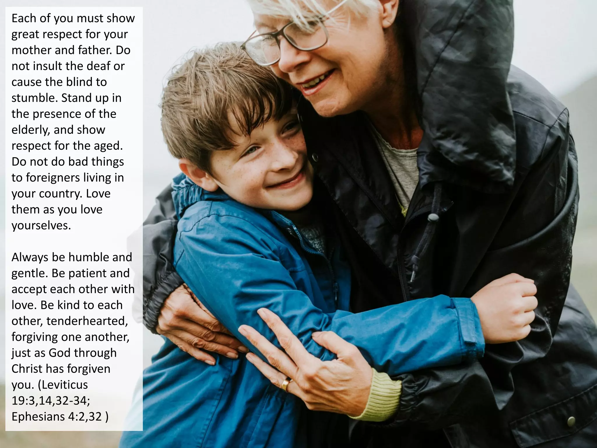Each of you must show
great respect for your
mother and father. Do
not insult the deaf or
cause the blind to
stumble. Stand up in
the presence of the
elderly, and show
respect for the aged.
Do not do bad things
to foreigners living in
your country. Love
them as you love
yourselves.
Always be humble and
gentle. Be patient and
accept each other with
love. Be kind to each
other, tenderhearted,
forgiving one another,
just as God through
Christ has forgiven
you. (Leviticus
19:3,14,32-34;
Ephesians 4:2,32 )
 