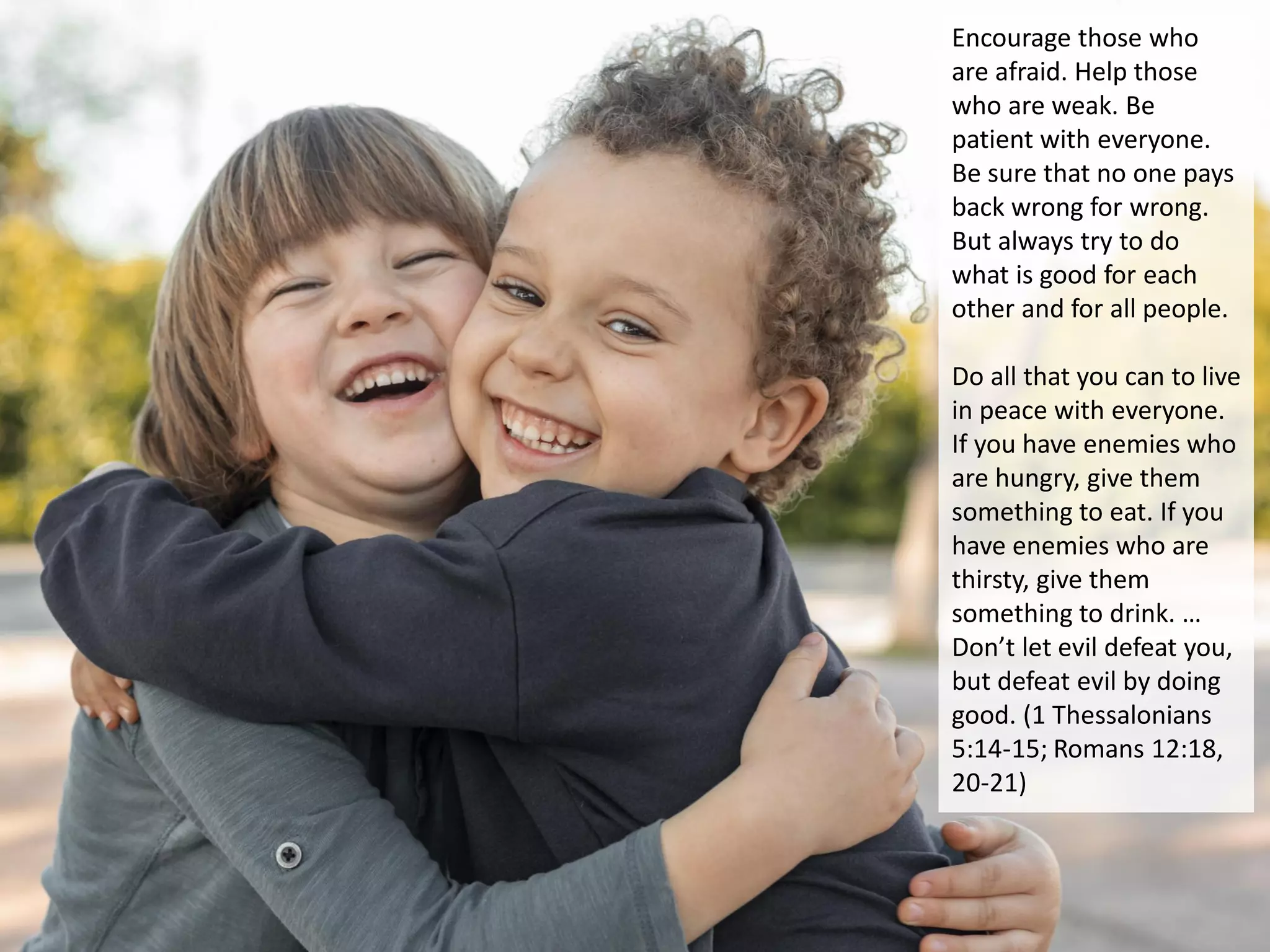 Encourage those who
are afraid. Help those
who are weak. Be
patient with everyone.
Be sure that no one pays
back wrong for wrong.
But always try to do
what is good for each
other and for all people.
Do all that you can to live
in peace with everyone.
If you have enemies who
are hungry, give them
something to eat. If you
have enemies who are
thirsty, give them
something to drink. …
Don’t let evil defeat you,
but defeat evil by doing
good. (1 Thessalonians
5:14-15; Romans 12:18,
20-21)
 