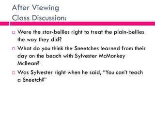 After Viewing
Class Discussion:
 Were the star-bellies right to treat the plain-bellies
the way they did?
 What do you think the Sneetches learned from their
day on the beach with Sylvester McMonkey
McBean?
 Was Sylvester right when he said, “You can’t teach
a Sneetch?”
 